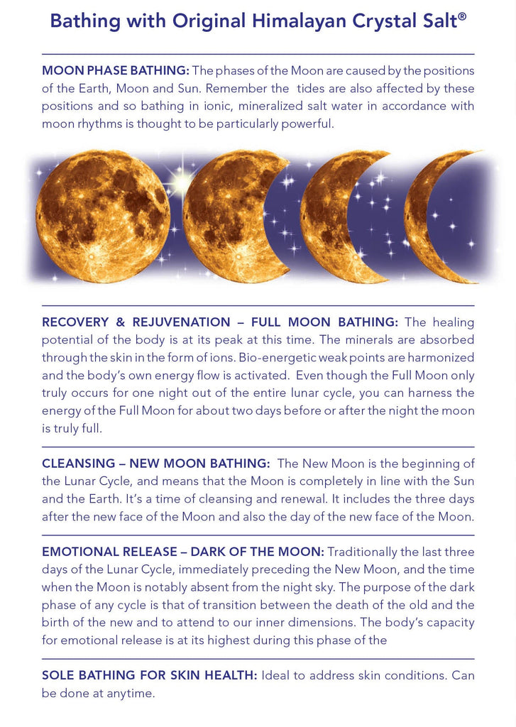 Moon Phase Bathing: The phases of the Moon are caused by the positions of the Earth, Moon and Sun. Remember the tides are also affected by these positions and so bathing in ionic, mineralized salt water in accordance with moon rhythms is thought to be particularly powerful.